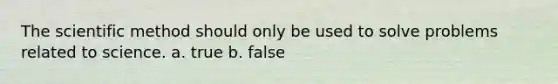 The scientific method should only be used to solve problems related to science. a. true b. false