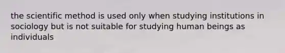 the scientific method is used only when studying institutions in sociology but is not suitable for studying human beings as individuals