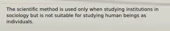 The scientific method is used only when studying institutions in sociology but is not suitable for studying human beings as individuals.