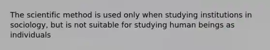 The scientific method is used only when studying institutions in sociology, but is not suitable for studying human beings as individuals