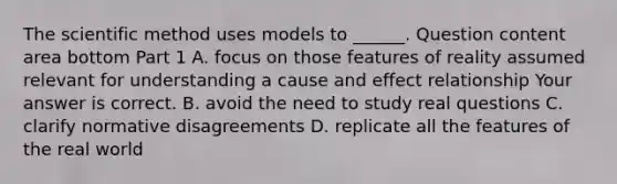 The scientific method uses models to​ ______. Question content area bottom Part 1 A. focus on those features of reality assumed relevant for understanding a cause and effect relationship Your answer is correct. B. avoid the need to study real questions C. clarify normative disagreements D. replicate all the features of the real world