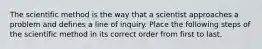 The scientific method is the way that a scientist approaches a problem and defines a line of inquiry. Place the following steps of the scientific method in its correct order from first to last.