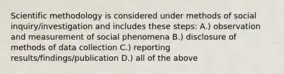 Scientific methodology is considered under methods of social inquiry/investigation and includes these steps: A.) observation and measurement of social phenomena B.) disclosure of methods of data collection C.) reporting results/findings/publication D.) all of the above