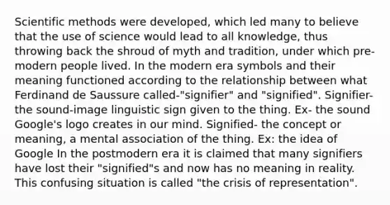 Scientific methods were developed, which led many to believe that the use of science would lead to all knowledge, thus throwing back the shroud of myth and tradition, under which pre-modern people lived. In the modern era symbols and their meaning functioned according to the relationship between what Ferdinand de Saussure called-"signifier" and "signified". Signifier- the sound-image linguistic sign given to the thing. Ex- the sound Google's logo creates in our mind. Signified- the concept or meaning, a mental association of the thing. Ex: the idea of Google In the postmodern era it is claimed that many signifiers have lost their "signified"s and now has no meaning in reality. This confusing situation is called "the crisis of representation".