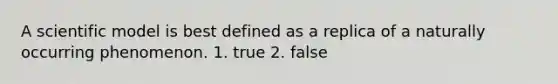 A scientific model is best defined as a replica of a naturally occurring phenomenon. 1. true 2. false