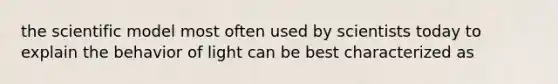 the scientific model most often used by scientists today to explain the behavior of light can be best characterized as