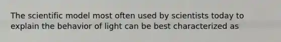 The scientific model most often used by scientists today to explain the behavior of light can be best characterized as