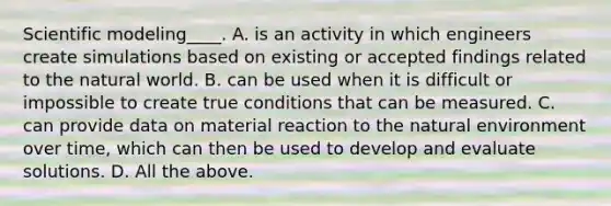 Scientific modeling____. A. is an activity in which engineers create simulations based on existing or accepted findings related to the natural world. B. can be used when it is difficult or impossible to create true conditions that can be measured. C. can provide data on material reaction to the natural environment over time, which can then be used to develop and evaluate solutions. D. All the above.