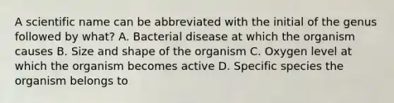 A scientific name can be abbreviated with the initial of the genus followed by what? A. Bacterial disease at which the organism causes B. Size and shape of the organism C. Oxygen level at which the organism becomes active D. Specific species the organism belongs to