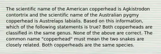 The scientific name of the American copperhead is Agkistrodon contortrix and the scientific name of the Australian pygmy copperhead is Austrelaps labialis. Based on this information, which of the following statements is true? Both copperheads are classified in the same genus. None of the above are correct. The common name "copperhead" must mean the two snakes are closely related. Both copperheads are the same species.