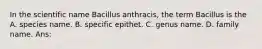 In the scientific name Bacillus anthracis, the term Bacillus is the A. species name. B. specific epithet. C. genus name. D. family name. Ans: