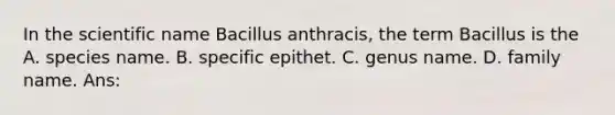 In the scientific name Bacillus anthracis, the term Bacillus is the A. species name. B. specific epithet. C. genus name. D. family name. Ans: