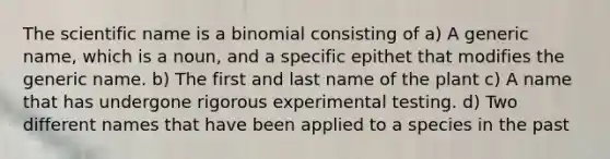 The scientific name is a binomial consisting of a) A generic name, which is a noun, and a specific epithet that modifies the generic name. b) The first and last name of the plant c) A name that has undergone rigorous experimental testing. d) Two different names that have been applied to a species in the past