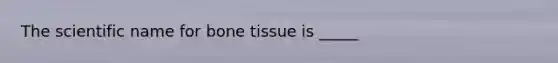 The scientific name for bone tissue is _____