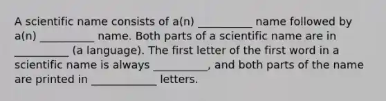 A scientific name consists of a(n) __________ name followed by a(n) __________ name. Both parts of a scientific name are in __________ (a language). The first letter of the first word in a scientific name is always __________, and both parts of the name are printed in ____________ letters.