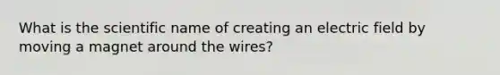 What is the scientific name of creating an electric field by moving a magnet around the wires?