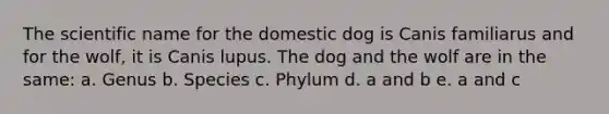 The scientific name for the domestic dog is Canis familiarus and for the wolf, it is Canis lupus. The dog and the wolf are in the same: a. Genus b. Species c. Phylum d. a and b e. a and c