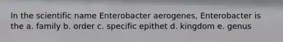 In the scientific name Enterobacter aerogenes, Enterobacter is the a. family b. order c. specific epithet d. kingdom e. genus