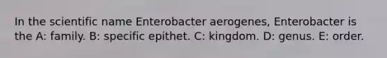 In the scientific name Enterobacter aerogenes, Enterobacter is the A: family. B: specific epithet. C: kingdom. D: genus. E: order.