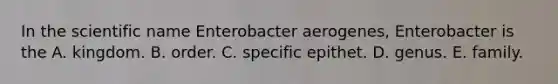 In the scientific name Enterobacter aerogenes, Enterobacter is the A. kingdom. B. order. C. specific epithet. D. genus. E. family.