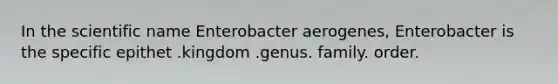 In the scientific name Enterobacter aerogenes, Enterobacter is the specific epithet .kingdom .genus. family. order.