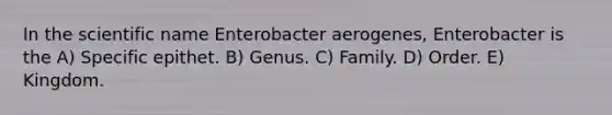 In the scientific name Enterobacter aerogenes, Enterobacter is the A) Specific epithet. B) Genus. C) Family. D) Order. E) Kingdom.