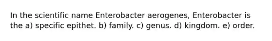 In the scientific name Enterobacter aerogenes, Enterobacter is the a) specific epithet. b) family. c) genus. d) kingdom. e) order.