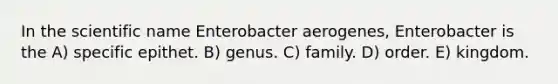 In the scientific name Enterobacter aerogenes, Enterobacter is the A) specific epithet. B) genus. C) family. D) order. E) kingdom.