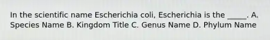 In the scientific name Escherichia coli, Escherichia is the _____. A. Species Name B. Kingdom Title C. Genus Name D. Phylum Name