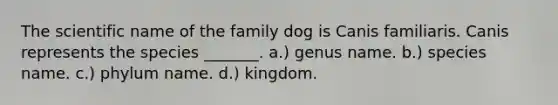 The scientific name of the family dog is Canis familiaris. Canis represents the species _______. a.) genus name. b.) species name. c.) phylum name. d.) kingdom.