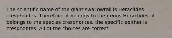 The scientific name of the giant swallowtail is Heraclides cresphontes. Therefore, it belongs to the genus Heraclides. it belongs to the species cresphontes. the specific epithet is cresphontes. All of the choices are correct.