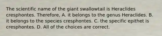 The scientific name of the giant swallowtail is Heraclides cresphontes. Therefore, A. it belongs to the genus Heraclides. B. it belongs to the species cresphontes. C. the specific epithet is cresphontes. D. All of the choices are correct.