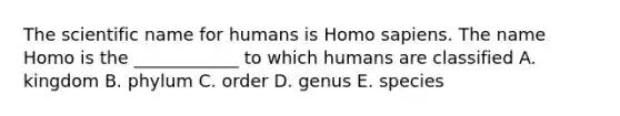 The scientific name for humans is Homo sapiens. The name Homo is the ____________ to which humans are classified A. kingdom B. phylum C. order D. genus E. species