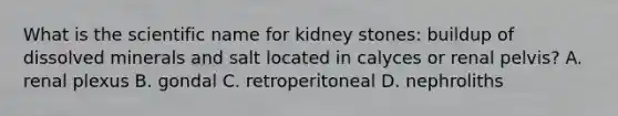 What is the scientific name for kidney stones: buildup of dissolved minerals and salt located in calyces or renal pelvis? A. renal plexus B. gondal C. retroperitoneal D. nephroliths