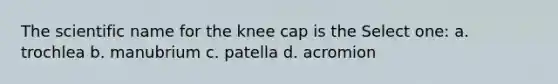 The scientific name for the knee cap is the Select one: a. trochlea b. manubrium c. patella d. acromion