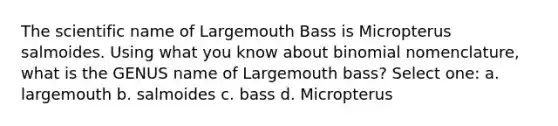 The scientific name of Largemouth Bass is Micropterus salmoides. Using what you know about binomial nomenclature, what is the GENUS name of Largemouth bass? Select one: a. largemouth b. salmoides c. bass d. Micropterus