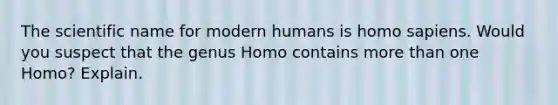 The scientific name for modern humans is homo sapiens. Would you suspect that the genus Homo contains more than one Homo? Explain.