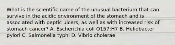 What is the scientific name of the unusual bacterium that can survive in the acidic environment of the stomach and is associated with peptic ulcers, as well as with increased risk of stomach cancer? A. Escherichia coli O157:H7 B. Heliobacter pylori C. Salmonella typhi D. Vibrio cholerae