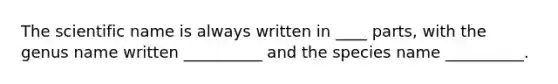 The scientific name is always written in ____ parts, with the genus name written __________ and the species name __________.