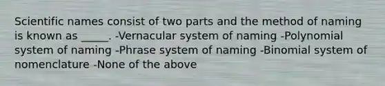 Scientific names consist of two parts and the method of naming is known as _____. -Vernacular system of naming -Polynomial system of naming -Phrase system of naming -Binomial system of nomenclature -None of the above