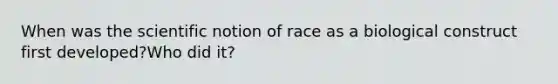 When was the scientific notion of race as a biological construct first developed?Who did it?