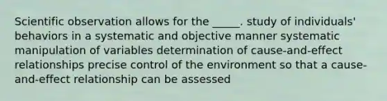 Scientific observation allows for the _____. study of individuals' behaviors in a systematic and objective manner systematic manipulation of variables determination of cause-and-effect relationships precise control of the environment so that a cause-and-effect relationship can be assessed