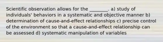 Scientific observation allows for the ________. a) study of individuals' behaviors in a systematic and objective manner b) determination of cause-and-effect relationships c) precise control of the environment so that a cause-and-effect relationship can be assessed d) systematic manipulation of variables