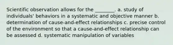 Scientific observation allows for the ________. a. study of individuals' behaviors in a systematic and objective manner b. determination of cause-and-effect relationships c. precise control of the environment so that a cause-and-effect relationship can be assessed d. systematic manipulation of variables