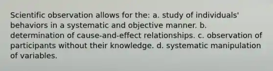 Scientific observation allows for the: a. study of individuals' behaviors in a systematic and objective manner. b. determination of cause-and-effect relationships. c. observation of participants without their knowledge. d. systematic manipulation of variables.