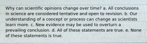 Why can scientific opinions change over time? a. All conclusions in science are considered tentative and open to revision. b. Our understanding of a concept or process can change as scientists learn more. c. New evidence may be used to overturn a prevailing conclusion. d. All of these statements are true. e. None of these statements is true.