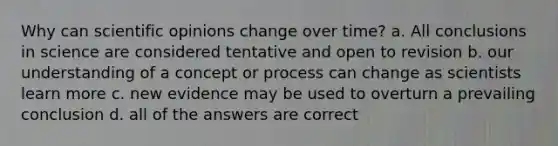 Why can scientific opinions change over time? a. All conclusions in science are considered tentative and open to revision b. our understanding of a concept or process can change as scientists learn more c. new evidence may be used to overturn a prevailing conclusion d. all of the answers are correct