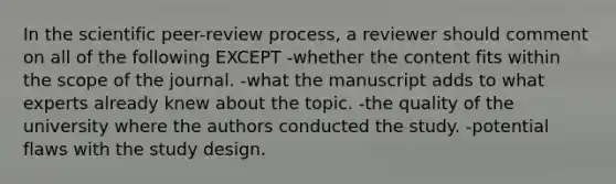 In the scientific peer-review process, a reviewer should comment on all of the following EXCEPT -whether the content fits within the scope of the journal. -what the manuscript adds to what experts already knew about the topic. -the quality of the university where the authors conducted the study. -potential flaws with the study design.