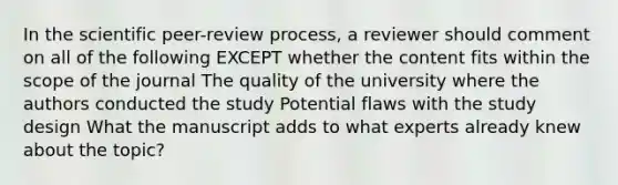 In the scientific peer-review process, a reviewer should comment on all of the following EXCEPT whether the content fits within the scope of the journal The quality of the university where the authors conducted the study Potential flaws with the study design What the manuscript adds to what experts already knew about the topic?