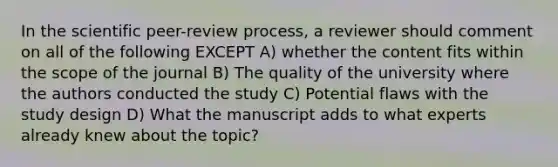 In the scientific peer-review process, a reviewer should comment on all of the following EXCEPT A) whether the content fits within the scope of the journal B) The quality of the university where the authors conducted the study C) Potential flaws with the study design D) What the manuscript adds to what experts already knew about the topic?